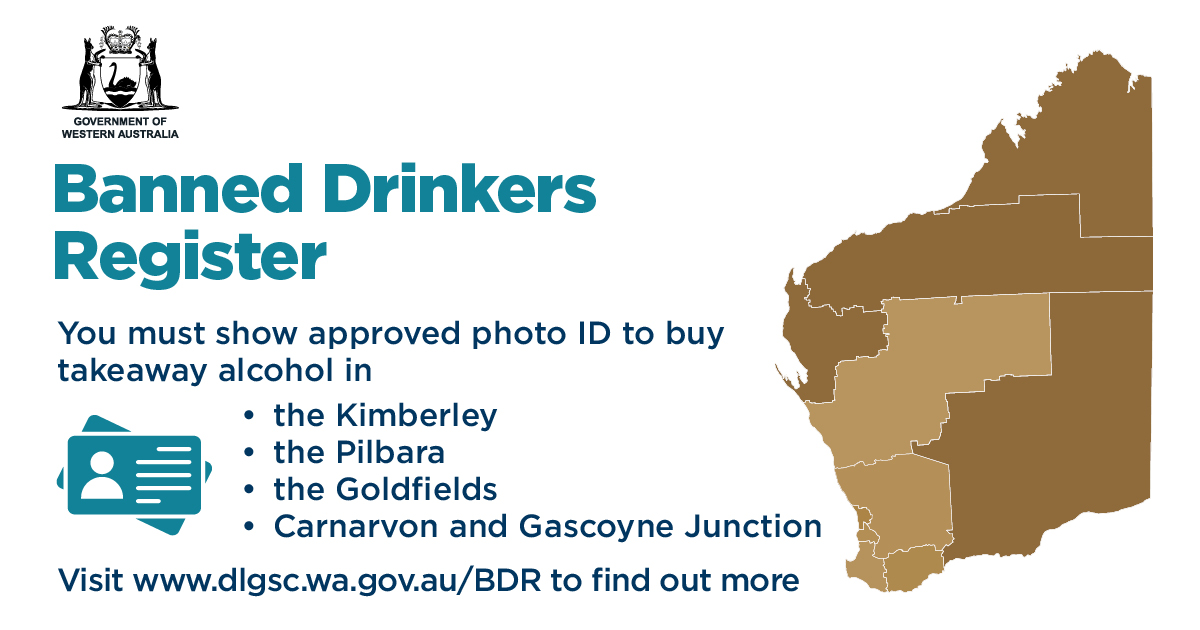 A map of WA with the Gascoyne, Pilbara, Kimberley and Goldfields regions highlighted. Text reads, 'Banned drinkers register. You must show approved photo ID to buy takeaway alcohol in the Kimberley, Pilbara, Goldfields, Carnarvon and Gascoyne Junction'.